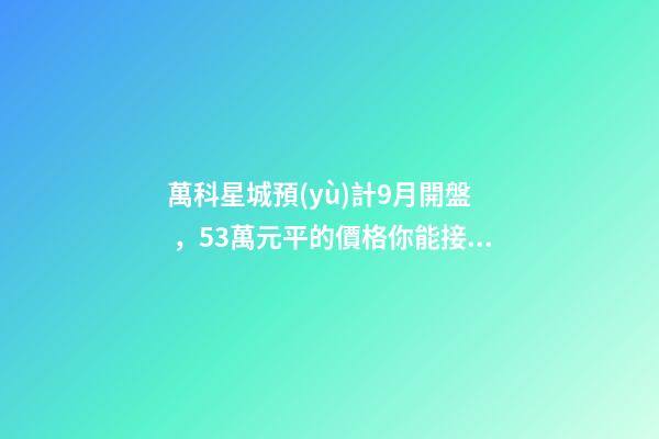 萬科星城預(yù)計9月開盤，5.3萬元/平的價格你能接受嗎？